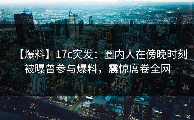 【爆料】17c突发：圈内人在傍晚时刻被曝曾参与爆料，震惊席卷全网
