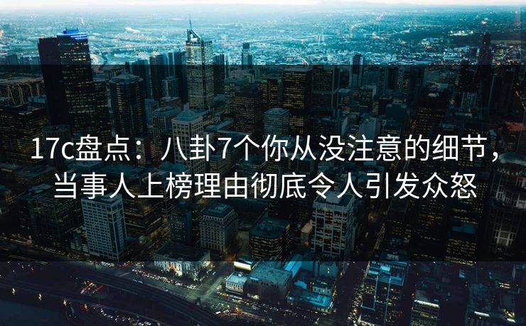 17c盘点：八卦7个你从没注意的细节，当事人上榜理由彻底令人引发众怒