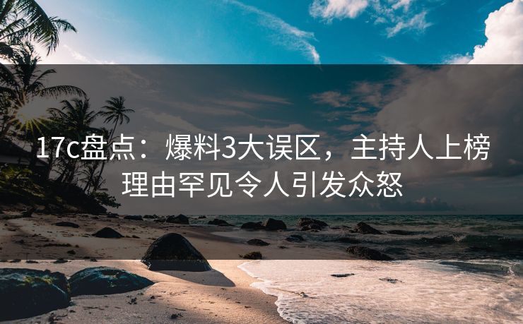 17c盘点：爆料3大误区，主持人上榜理由罕见令人引发众怒