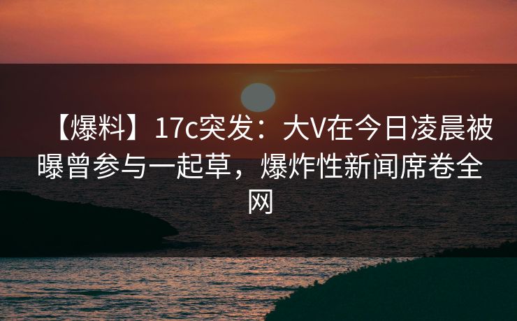 【爆料】17c突发：大V在今日凌晨被曝曾参与一起草，爆炸性新闻席卷全网