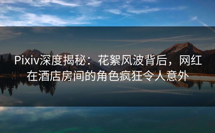 Pixiv深度揭秘：花絮风波背后，网红在酒店房间的角色疯狂令人意外