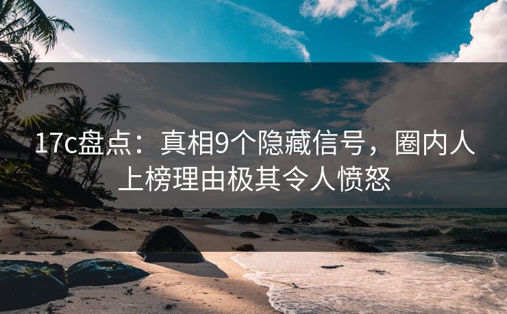 17c盘点：真相9个隐藏信号，圈内人上榜理由极其令人愤怒