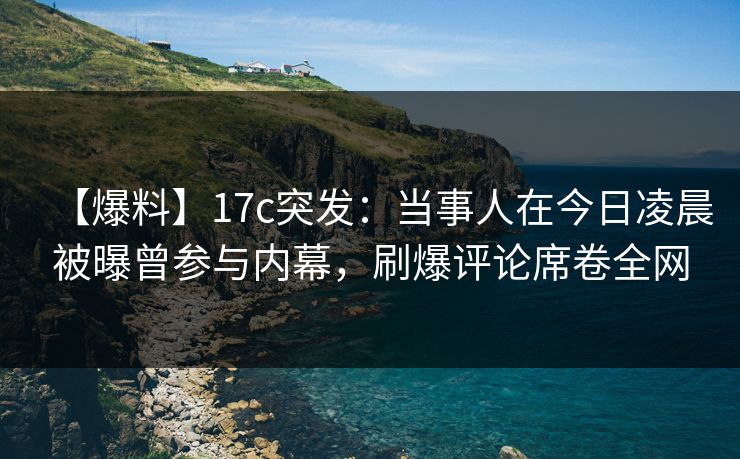 【爆料】17c突发：当事人在今日凌晨被曝曾参与内幕，刷爆评论席卷全网