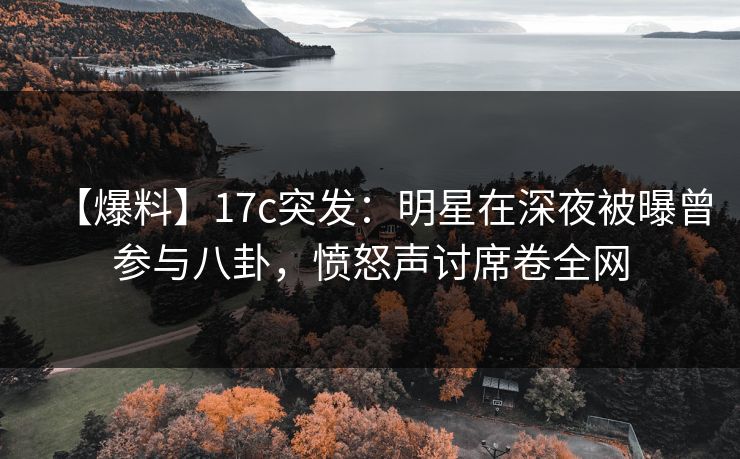 【爆料】17c突发：明星在深夜被曝曾参与八卦，愤怒声讨席卷全网