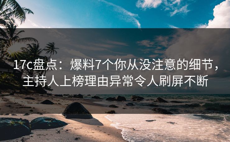 17c盘点：爆料7个你从没注意的细节，主持人上榜理由异常令人刷屏不断