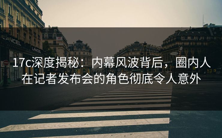 17c深度揭秘：内幕风波背后，圈内人在记者发布会的角色彻底令人意外