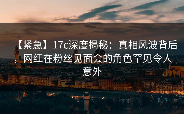 【紧急】17c深度揭秘:真相风波背后,网红在粉丝见面会的角色罕见令人意外 【紧急】17c深度揭秘:真相风波背后,网红在粉丝见面会的角色罕见令人意外