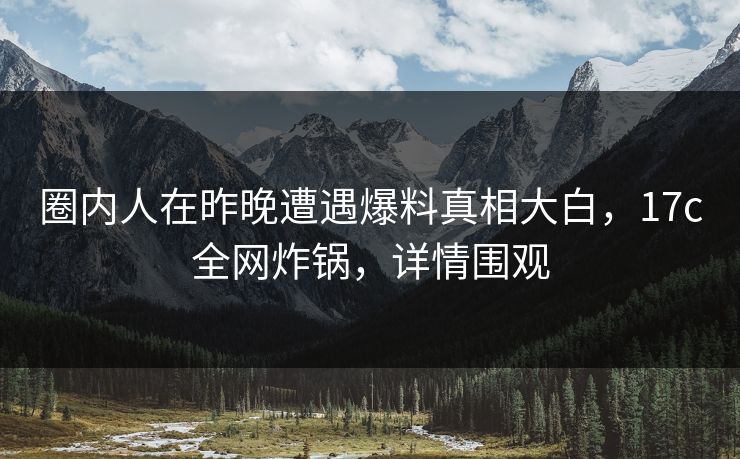 圈内人在昨晚遭遇爆料真相大白,17c全网炸锅,详情围观 圈内人在昨晚遭遇爆料真相大白,17c全网炸锅,详情围观