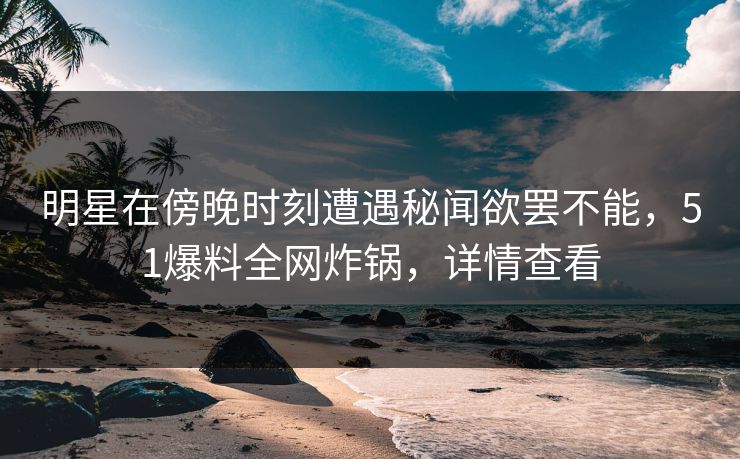 明星在傍晚时刻遭遇秘闻欲罢不能，51爆料全网炸锅，详情查看