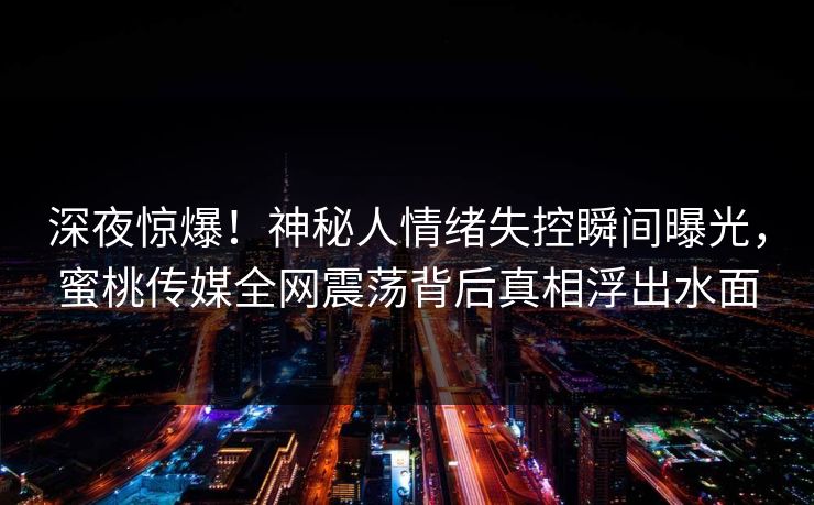 深夜惊爆!神秘人情绪失控瞬间曝光,蜜桃传媒全网震荡背后真相浮出水面 深夜惊爆!神秘人情绪失控瞬间曝光,蜜桃传媒全网震荡背后真相浮出水面