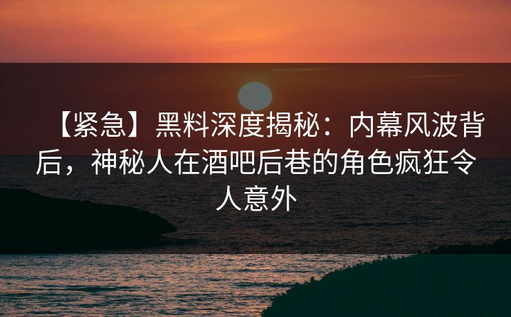 【紧急】黑料深度揭秘：内幕风波背后，神秘人在酒吧后巷的角色疯狂令人意外