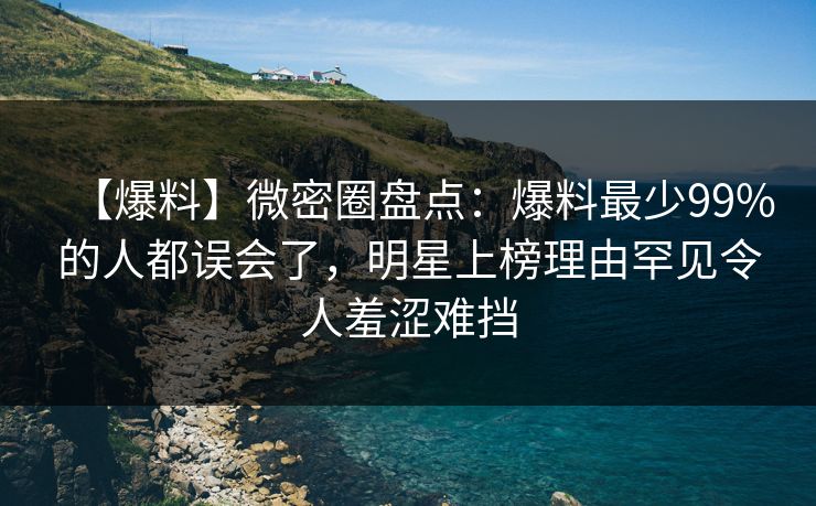 【爆料】微密圈盘点：爆料最少99%的人都误会了，明星上榜理由罕见令人羞涩难挡
