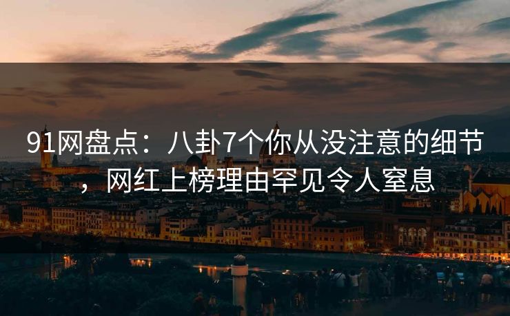91网盘点：八卦7个你从没注意的细节，网红上榜理由罕见令人窒息