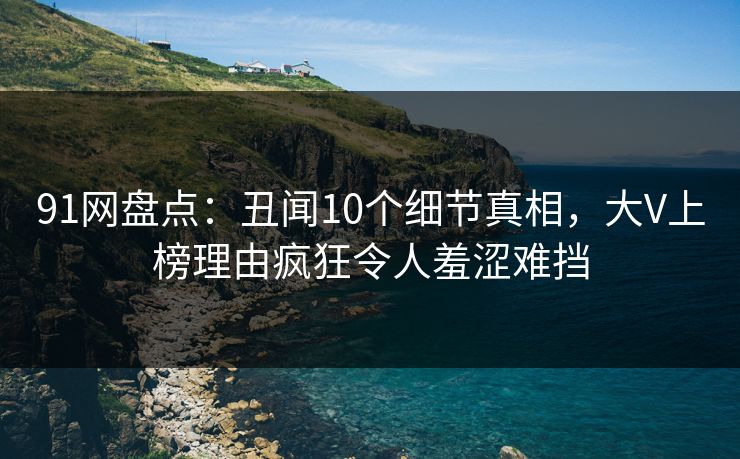 91网盘点：丑闻10个细节真相，大V上榜理由疯狂令人羞涩难挡