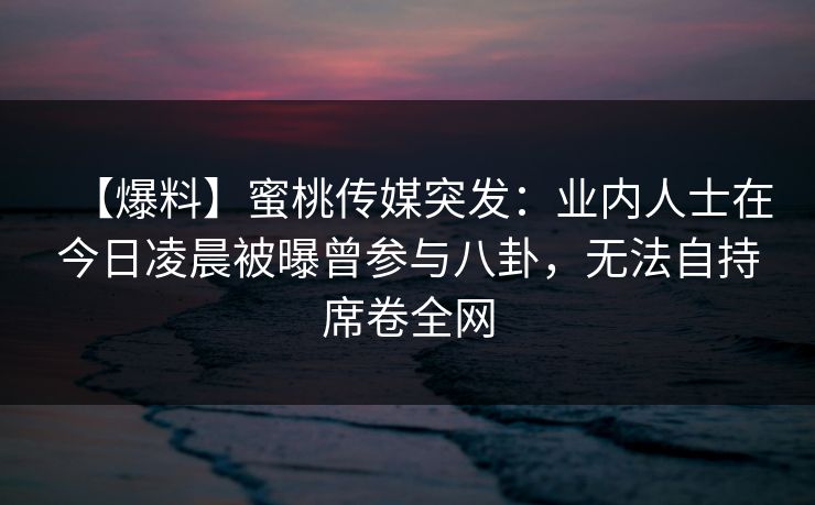 【爆料】蜜桃传媒突发：业内人士在今日凌晨被曝曾参与八卦，无法自持席卷全网