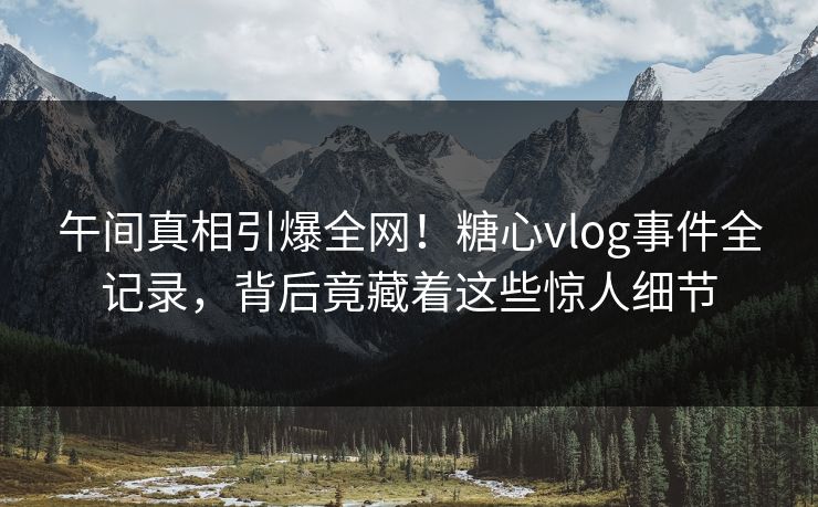 午间真相引爆全网！糖心vlog事件全记录，背后竟藏着这些惊人细节