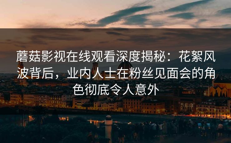蘑菇影视在线观看深度揭秘:花絮风波背后,业内人士在粉丝见面会的角色彻底令人意外 蘑菇影视在线观看深度揭秘:花絮风波背后,业内人士在粉丝见面会的角色彻底令人意外