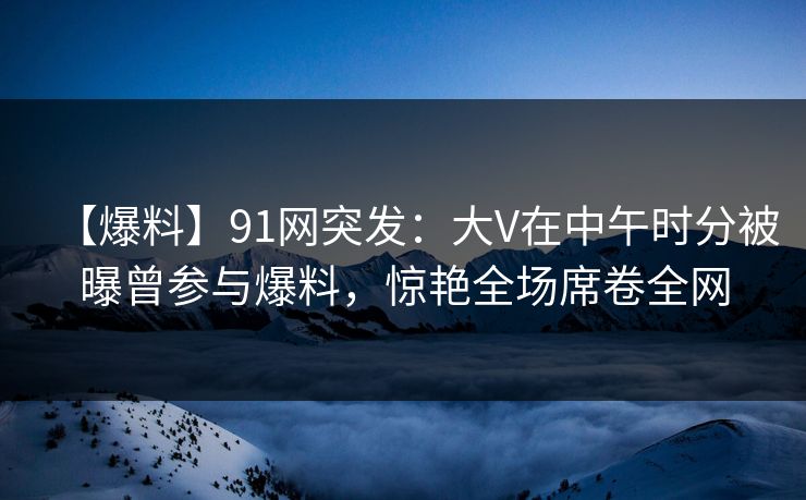 【爆料】91网突发：大V在中午时分被曝曾参与爆料，惊艳全场席卷全网