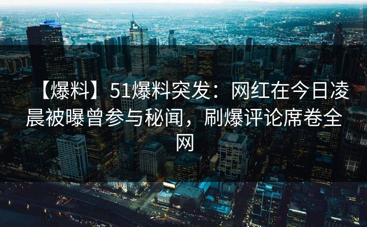 【爆料】51爆料突发：网红在今日凌晨被曝曾参与秘闻，刷爆评论席卷全网