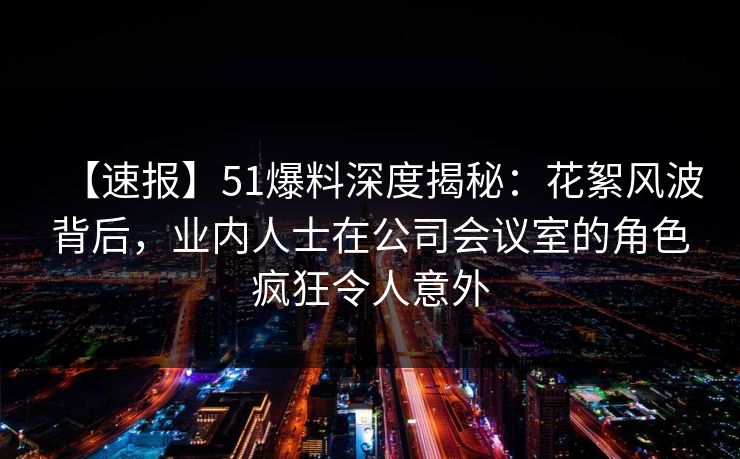 【速报】51爆料深度揭秘：花絮风波背后，业内人士在公司会议室的角色疯狂令人意外