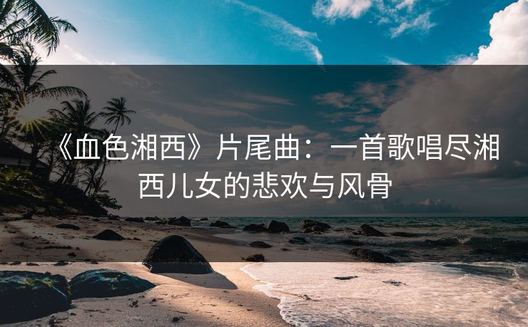 《血色湘西》片尾曲：一首歌唱尽湘西儿女的悲欢与风骨