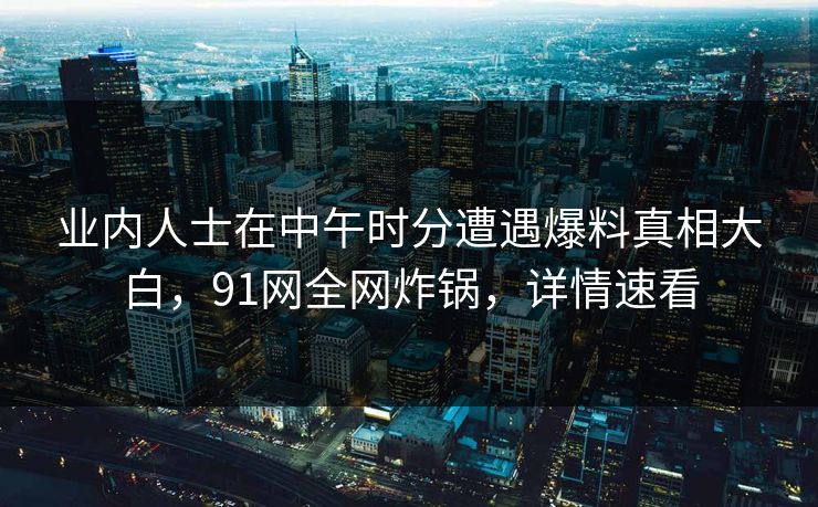 业内人士在中午时分遭遇爆料真相大白，91网全网炸锅，详情速看