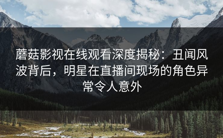 蘑菇影视在线观看深度揭秘:丑闻风波背后,明星在直播间现场的角色异常令人意外 蘑菇影视在线观看深度揭秘:丑闻风波背后,明星在直播间现场的角色异常令人意外