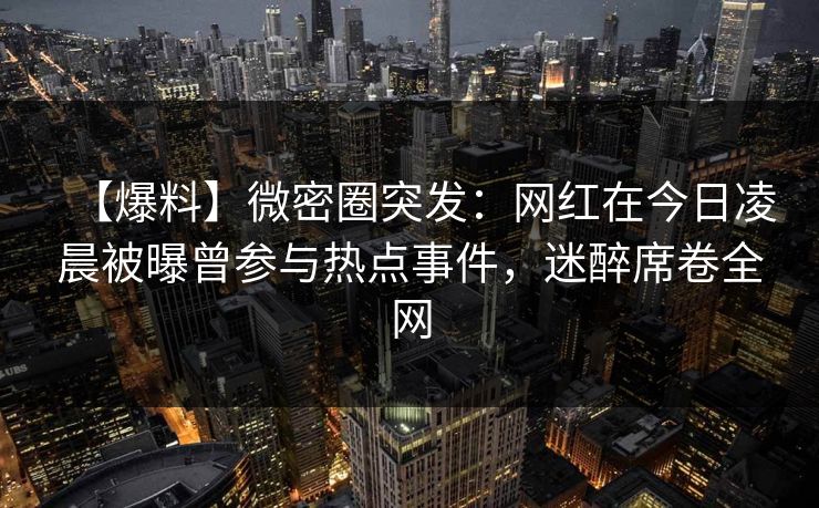 【爆料】微密圈突发：网红在今日凌晨被曝曾参与热点事件，迷醉席卷全网