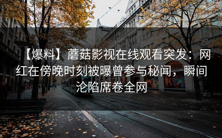 【爆料】蘑菇影视在线观看突发:网红在傍晚时刻被曝曾参与秘闻,瞬间沦陷席卷全网 【爆料】蘑菇影视在线观看突发:网红在傍晚时刻被曝曾参与秘闻,瞬间沦陷席卷全网