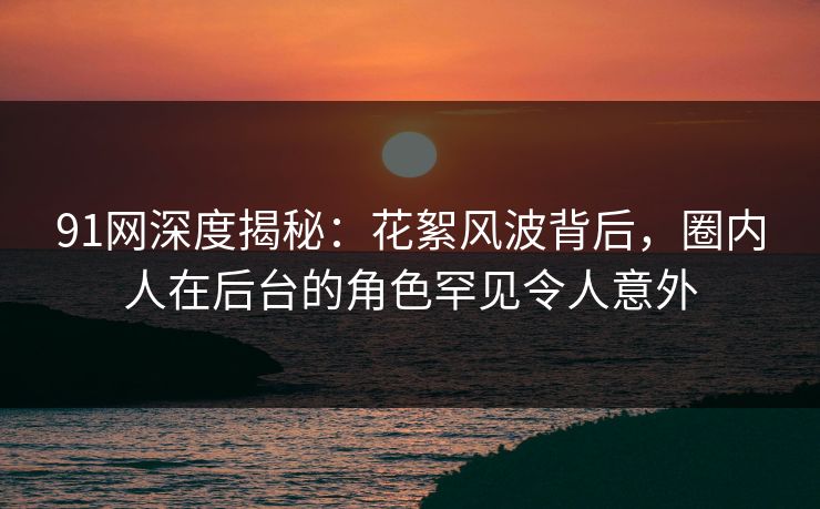 91网深度揭秘：花絮风波背后，圈内人在后台的角色罕见令人意外