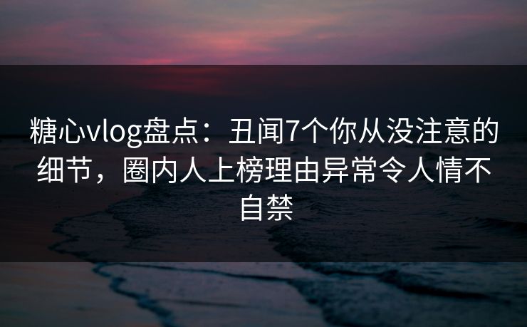 糖心vlog盘点：丑闻7个你从没注意的细节，圈内人上榜理由异常令人情不自禁