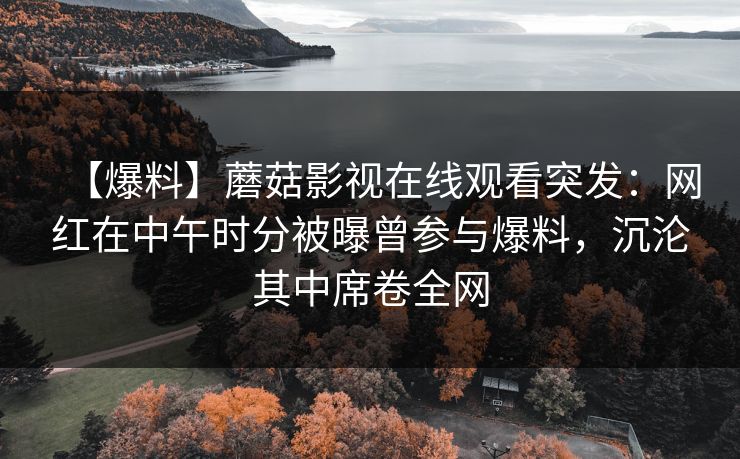 【爆料】蘑菇影视在线观看突发:网红在中午时分被曝曾参与爆料,沉沦其中席卷全网 【爆料】蘑菇影视在线观看突发:网红在中午时分被曝曾参与爆料,沉沦其中席卷全网
