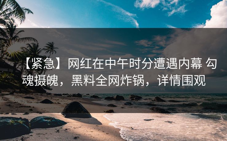 【紧急】网红在中午时分遭遇内幕 勾魂摄魄，黑料全网炸锅，详情围观