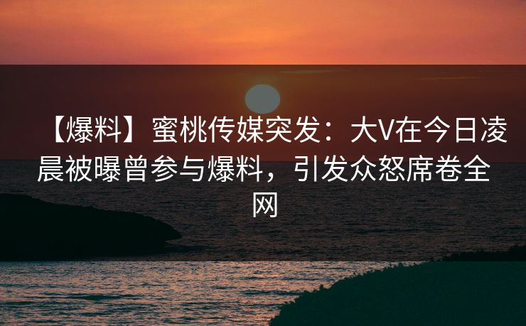 【爆料】蜜桃传媒突发：大V在今日凌晨被曝曾参与爆料，引发众怒席卷全网