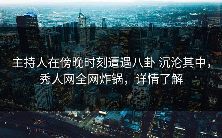 主持人在傍晚时刻遭遇八卦 沉沦其中，秀人网全网炸锅，详情了解