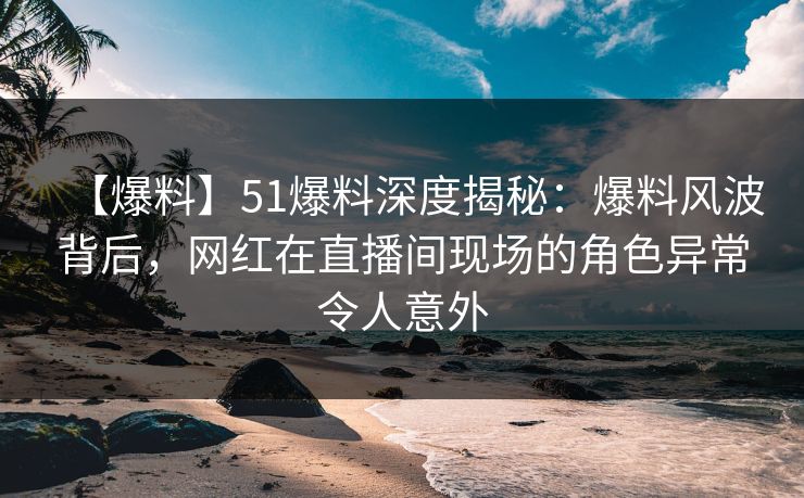 【爆料】51爆料深度揭秘：爆料风波背后，网红在直播间现场的角色异常令人意外