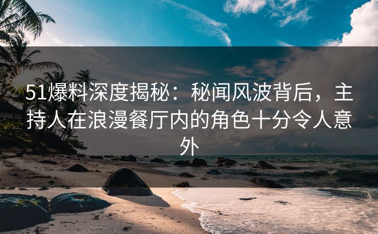 51爆料深度揭秘：秘闻风波背后，主持人在浪漫餐厅内的角色十分令人意外