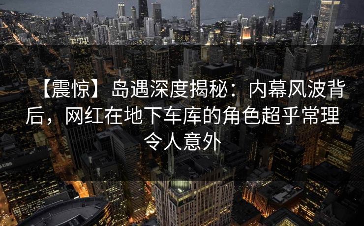 【震惊】岛遇深度揭秘：内幕风波背后，网红在地下车库的角色超乎常理令人意外