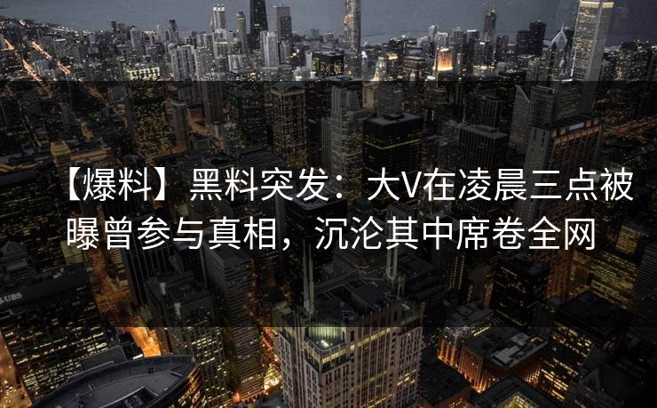 【爆料】黑料突发：大V在凌晨三点被曝曾参与真相，沉沦其中席卷全网