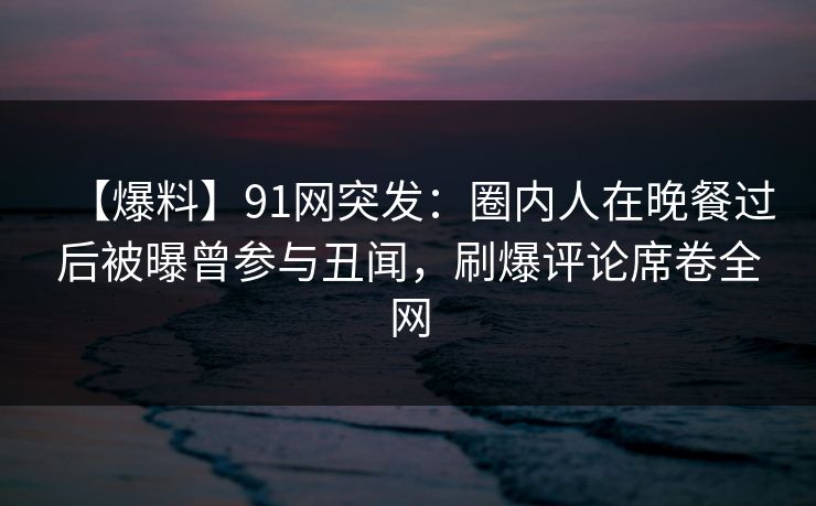 【爆料】91网突发：圈内人在晚餐过后被曝曾参与丑闻，刷爆评论席卷全网