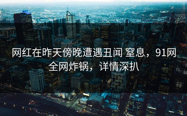 网红在昨天傍晚遭遇丑闻 窒息，91网全网炸锅，详情深扒