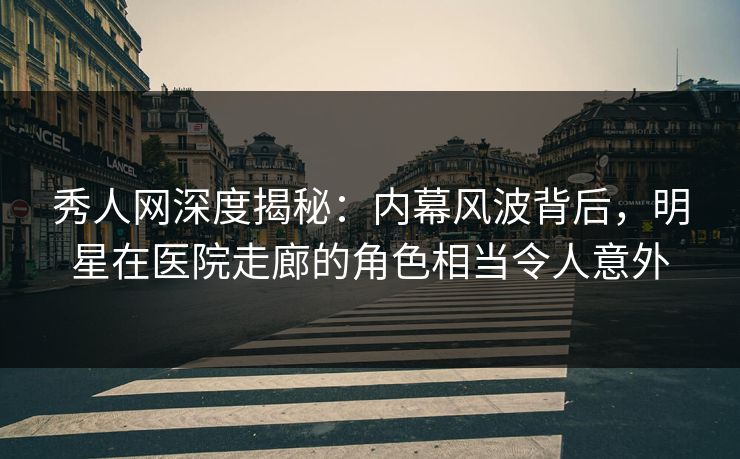 秀人网深度揭秘：内幕风波背后，明星在医院走廊的角色相当令人意外