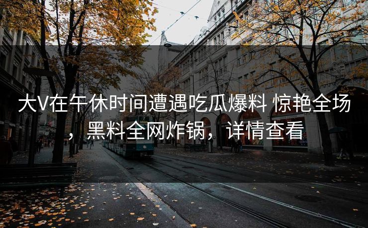 大V在午休时间遭遇吃瓜爆料 惊艳全场，黑料全网炸锅，详情查看