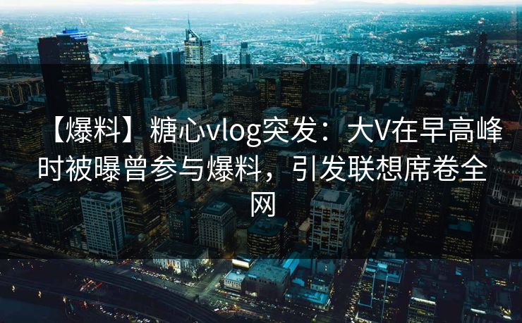 【爆料】糖心vlog突发：大V在早高峰时被曝曾参与爆料，引发联想席卷全网