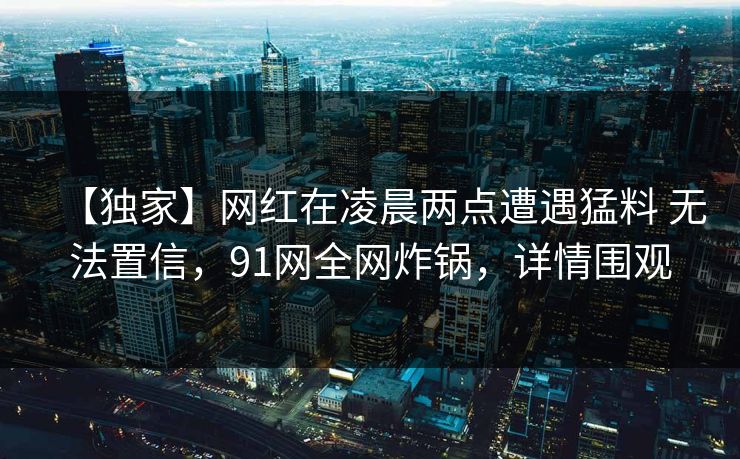 【独家】网红在凌晨两点遭遇猛料 无法置信，91网全网炸锅，详情围观