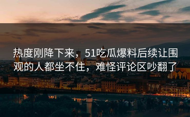 热度刚降下来，51吃瓜爆料后续让围观的人都坐不住，难怪评论区吵翻了