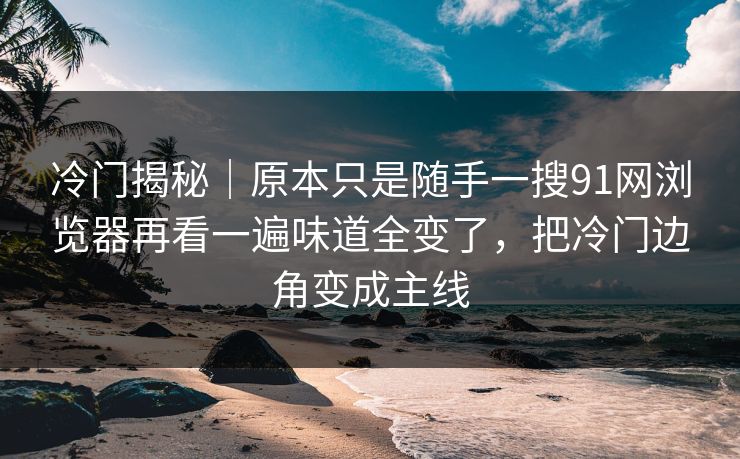 冷门揭秘｜原本只是随手一搜91网浏览器再看一遍味道全变了，把冷门边角变成主线