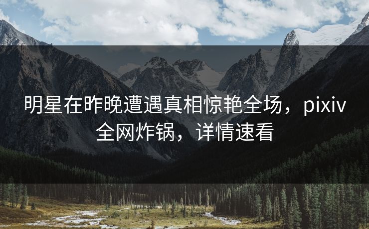 明星在昨晚遭遇真相惊艳全场，pixiv全网炸锅，详情速看