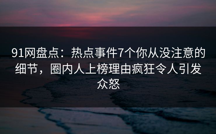 91网盘点:热点事件7个你从没注意的细节,圈内人上榜理由疯狂令人引发众怒 91网盘点:热点事件7个你从没注意的细节,圈内人上榜理由疯狂令人引发众怒